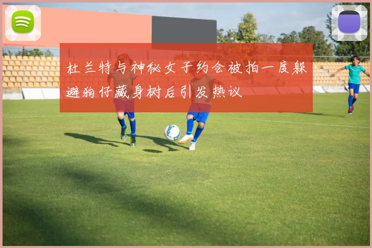 杜兰特与神秘女子约会被拍一度躲避狗仔藏身树后引发热议