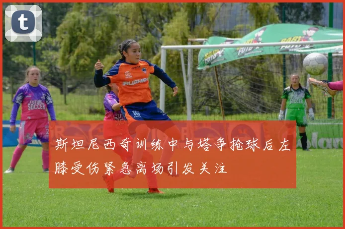 斯坦尼西奇训练中与塔争抢球后左膝受伤紧急离场引发关注