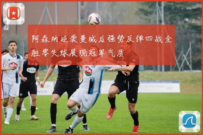 阿森纳逆袭曼城后强势反弹四战全胜零失球展现冠军气质