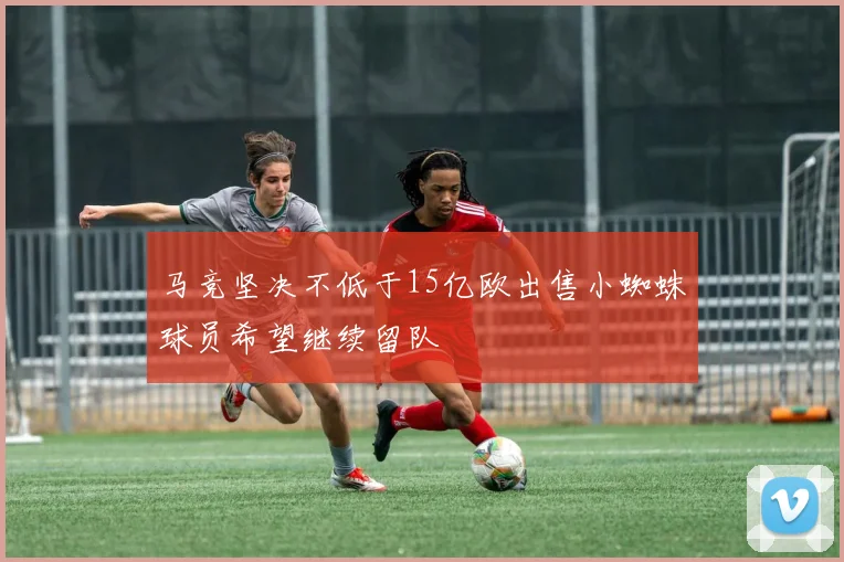 马竞坚决不低于15亿欧出售小蜘蛛球员希望继续留队