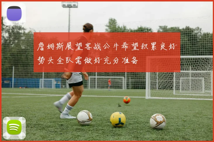 詹姆斯展望客战公牛希望积累良好势头全队需做好充分准备