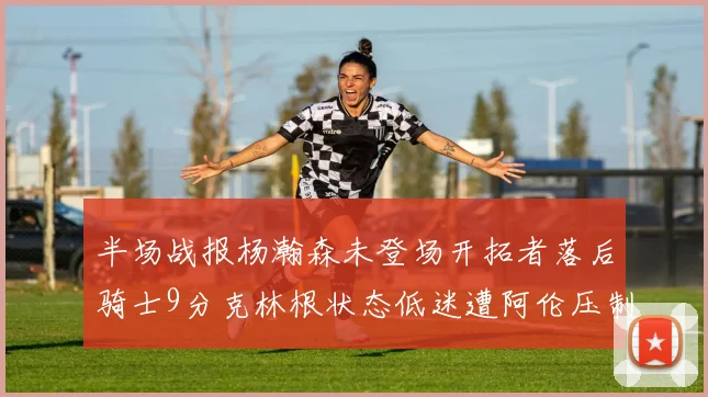 半场战报杨瀚森未登场开拓者落后骑士9分克林根状态低迷遭阿伦压制
