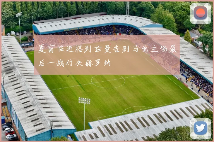 夏窗临近格列兹曼告别马竞主场最后一战对决赫罗纳