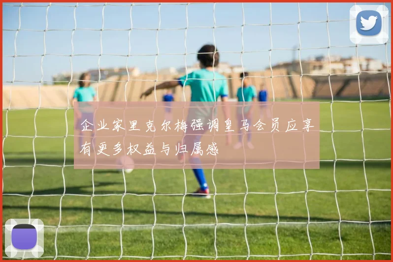 企业家里克尔梅强调皇马会员应享有更多权益与归属感