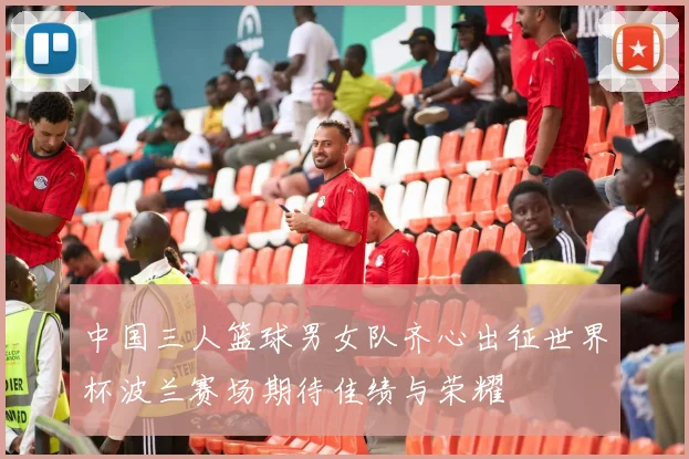 中国三人篮球男女队齐心出征世界杯波兰赛场期待佳绩与荣耀