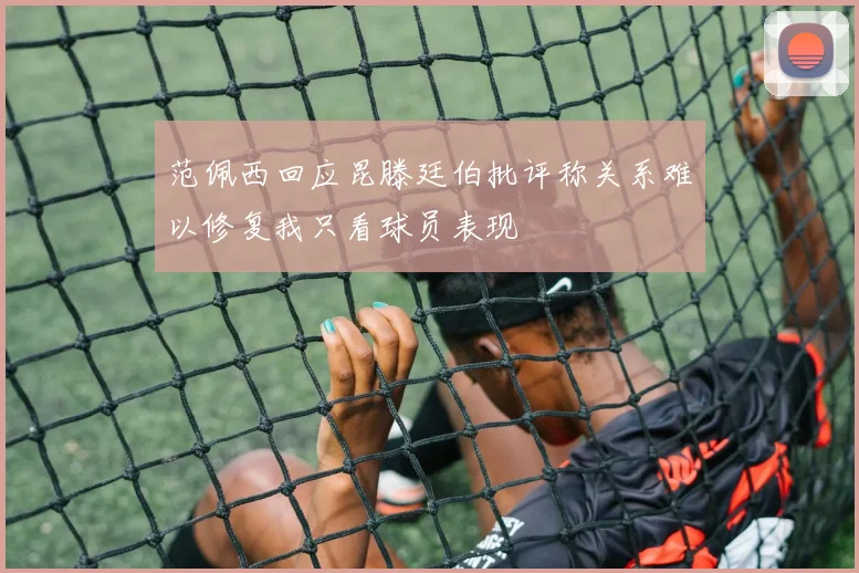 范佩西回应昆滕廷伯批评称关系难以修复我只看球员表现