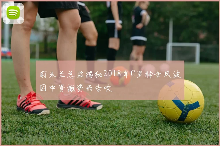 前米兰总监揭秘2018年C罗转会风波因中资撤资而告吹