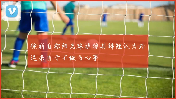 徐新自称阳光球迷称其锦鲤认为好运来自于不做亏心事