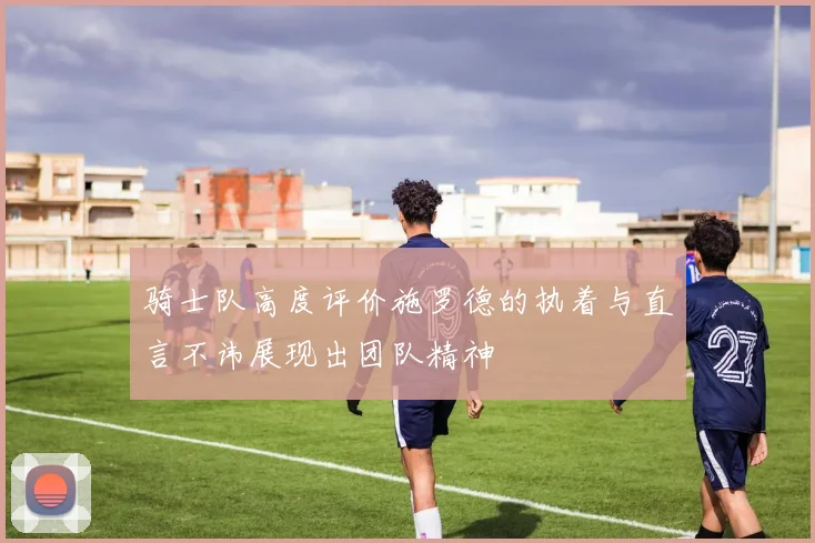 骑士队高度评价施罗德的执着与直言不讳展现出团队精神