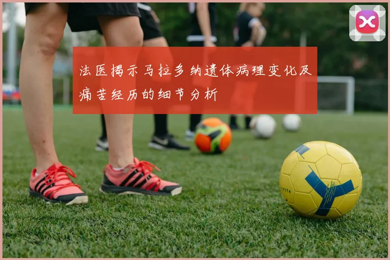 法医揭示马拉多纳遗体病理变化及痛苦经历的细节分析