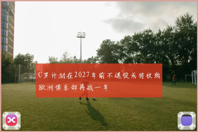 C罗计划在2027年前不退役或将收购欧洲俱乐部再战一年