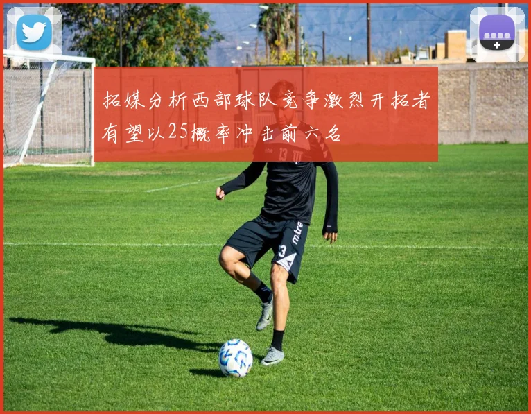 拓媒分析西部球队竞争激烈开拓者有望以25概率冲击前六名