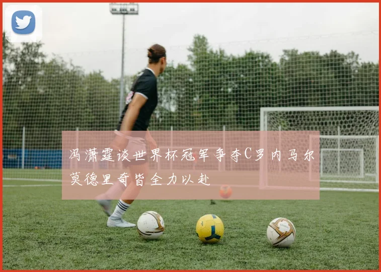 冯潇霆谈世界杯冠军争夺C罗内马尔莫德里奇皆全力以赴
